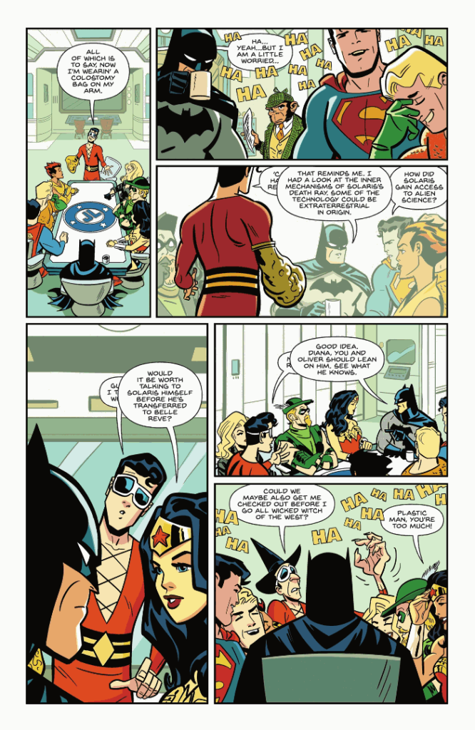 Comic page showing a Justice League meeting. Plastic Man says, "All of which is to say, now I'm wearin' a colostomy bag on my arm." The League laughs. Plastic Man says, "Ha...yeah...but I am a little worried..." Plastic Man tries to continue speaking, but Batman interrupts with, "That reminds me, I had a look at the inner mechanisms of Solaris's death ray. Some of the technology could be extraterrestrial in origin." Superman replies, "How did Solaris get access to alien science?" Plastic Man tries to speak, but Wonder Woman interrupts with, "Would it be worth talking to Solaris himself before he's transferred to Belle Reve?" Plastic Man tries to say something again, but Batman interrupts him again, saying "Good idea, Diana, you and Oliver should lean on him. See what he knows." Plastic Man finally says, "Could we maybe also get me checked out before I go all wicked witch of the west?" The League laughs and Wonder Woman says, "Plastic Man, you're too much!"